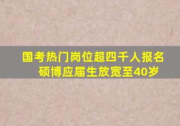 国考热门岗位超四千人报名 硕博应届生放宽至40岁